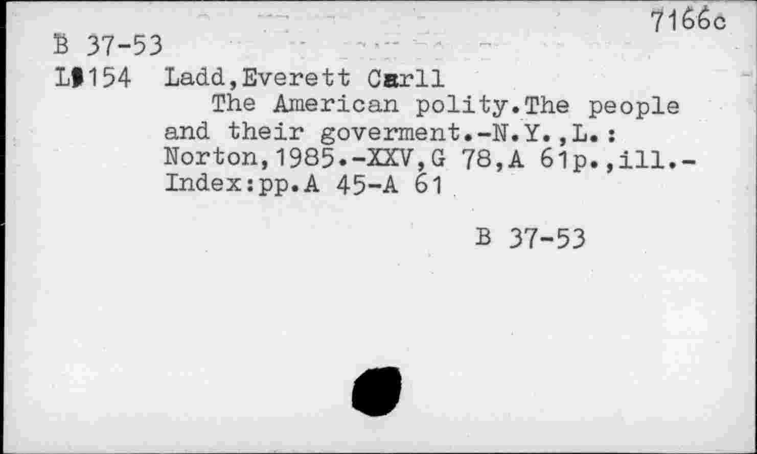 ﻿7166c
B 37-53
LI154 Ladd,Everett Carll
The American polity.The people and their goverment.-N.Y.,L.: Norton,1985.-XXV,G 78,A 6lp.,ill.-Indexzpp.A 45-A 61
B 37-53